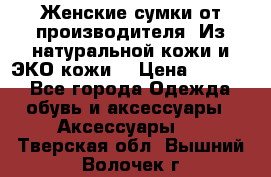 Женские сумки от производителя. Из натуральной кожи и ЭКО кожи. › Цена ­ 1 000 - Все города Одежда, обувь и аксессуары » Аксессуары   . Тверская обл.,Вышний Волочек г.